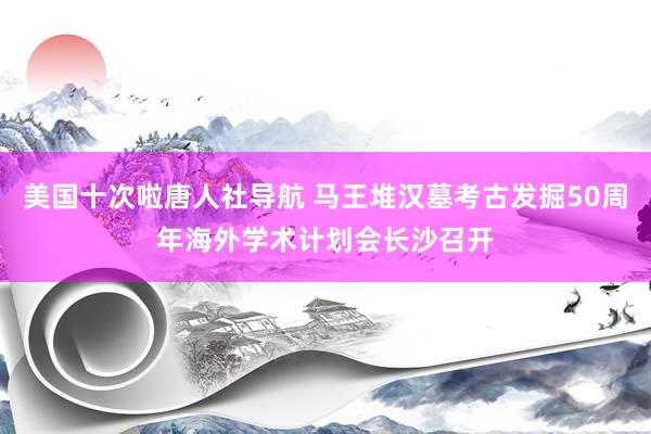 美国十次啦唐人社导航 马王堆汉墓考古发掘50周年海外学术计划会长沙召开