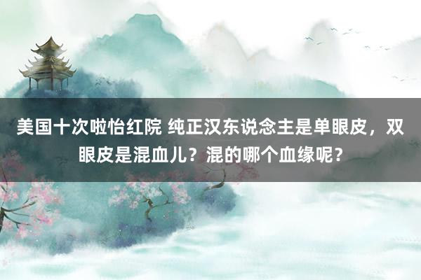 美国十次啦怡红院 纯正汉东说念主是单眼皮，双眼皮是混血儿？混的哪个血缘呢？