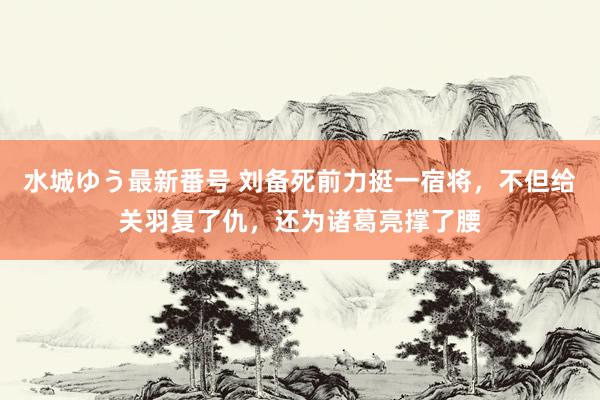 水城ゆう最新番号 刘备死前力挺一宿将，不但给关羽复了仇，还为诸葛亮撑了腰