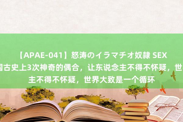 【APAE-041】怒涛のイラマチオ奴隷 SEXコレクション 我国古史上3次神奇的偶合，让东说念主不得不怀疑，世界大致是一个循环