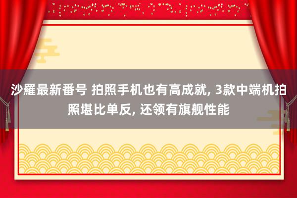 沙羅最新番号 拍照手机也有高成就, 3款中端机拍照堪比单反, 还领有旗舰性能