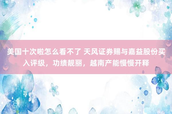 美国十次啦怎么看不了 天风证券赐与嘉益股份买入评级，功绩靓丽，越南产能慢慢开释