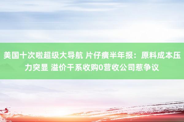 美国十次啦超级大导航 片仔癀半年报：原料成本压力突显 溢价干系收购0营收公司惹争议