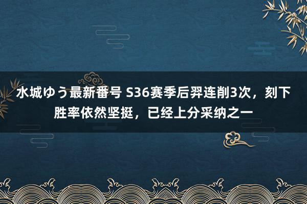 水城ゆう最新番号 S36赛季后羿连削3次，刻下胜率依然坚挺，已经上分采纳之一