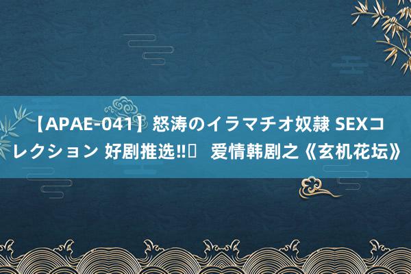 【APAE-041】怒涛のイラマチオ奴隷 SEXコレクション 好剧推选‼️ 爱情韩剧之《玄机花坛》