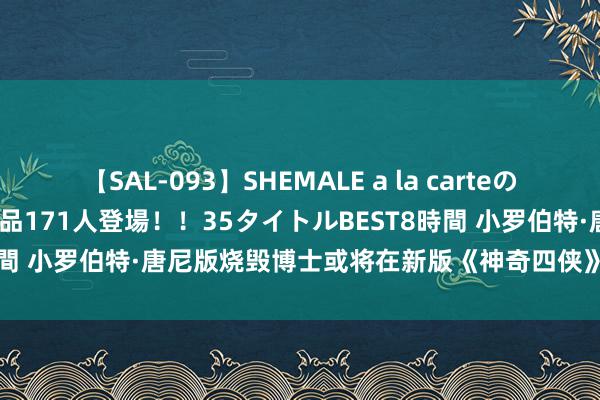 【SAL-093】SHEMALE a la carteの歴史 2008～2011 国内作品171人登場！！35タイトルBEST8時間 小罗伯特·唐尼版烧毁博士或将在新版《神奇四侠》中迎来初度登场