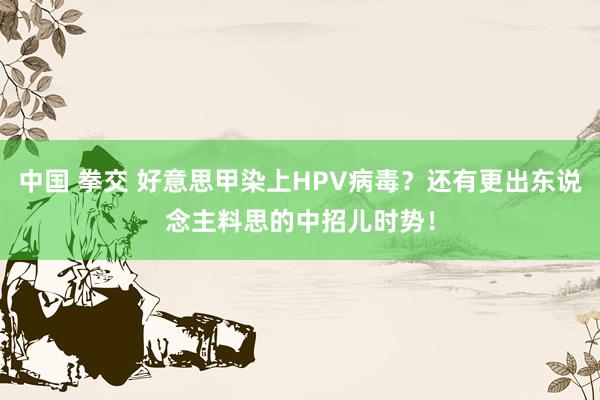 中国 拳交 好意思甲染上HPV病毒？还有更出东说念主料思的中招儿时势！