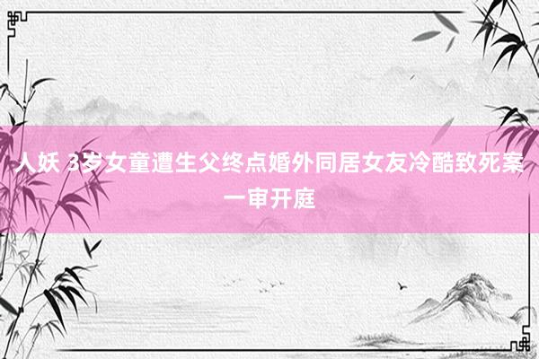 人妖 3岁女童遭生父终点婚外同居女友冷酷致死案一审开庭