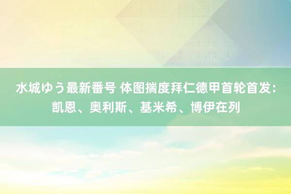 水城ゆう最新番号 体图揣度拜仁德甲首轮首发：凯恩、奥利斯、基米希、博伊在列