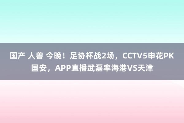 国产 人兽 今晚！足协杯战2场，CCTV5申花PK国安，APP直播武磊率海港VS天津