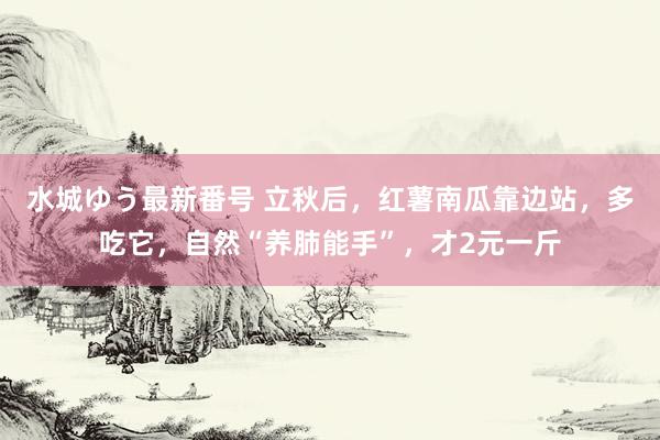 水城ゆう最新番号 立秋后，红薯南瓜靠边站，多吃它，自然“养肺能手”，才2元一斤