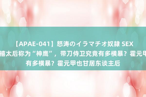 【APAE-041】怒涛のイラマチオ奴隷 SEXコレクション 慈禧太后称为“神鹰”，带刀侍卫究竟有多横暴？霍元甲也甘居东谈主后