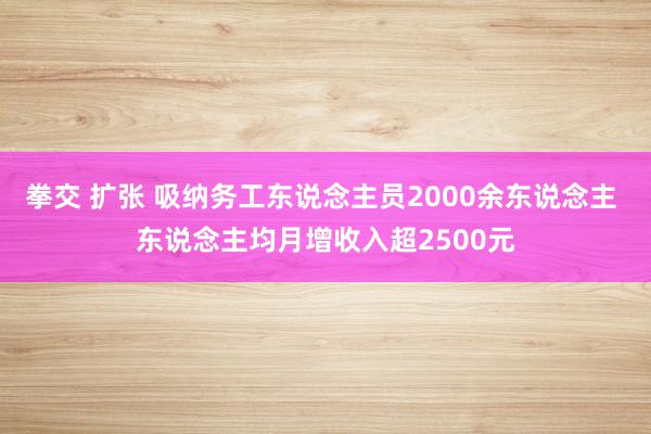 拳交 扩张 吸纳务工东说念主员2000余东说念主 东说念主均月增收入超2500元