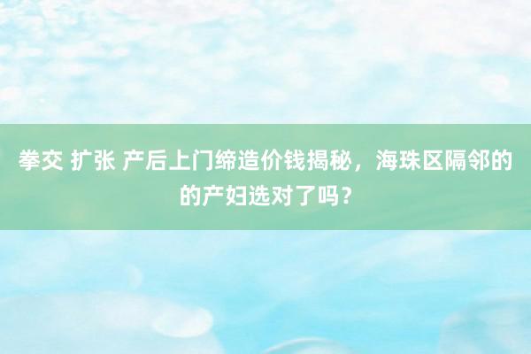 拳交 扩张 产后上门缔造价钱揭秘，海珠区隔邻的的产妇选对了吗？