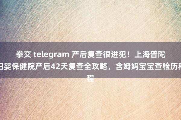 拳交 telegram 产后复查很进犯！上海普陀妇婴保健院产后42天复查全攻略，含姆妈宝宝查验历程