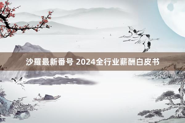 沙羅最新番号 2024全行业薪酬白皮书