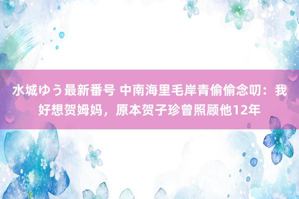 水城ゆう最新番号 中南海里毛岸青偷偷念叨：我好想贺姆妈，原本贺子珍曾照顾他12年