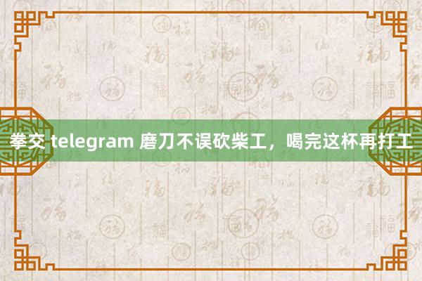 拳交 telegram 磨刀不误砍柴工，喝完这杯再打工