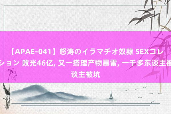 【APAE-041】怒涛のイラマチオ奴隷 SEXコレクション 败光46亿, 又一搭理产物暴雷, 一千多东谈主被坑