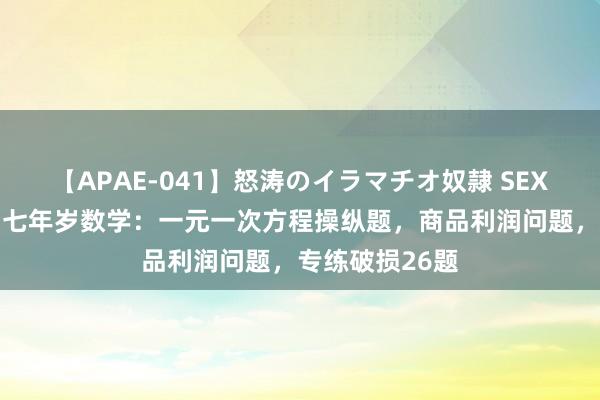 【APAE-041】怒涛のイラマチオ奴隷 SEXコレクション 七年岁数学：一元一次方程操纵题，商品利润问题，专练破损26题