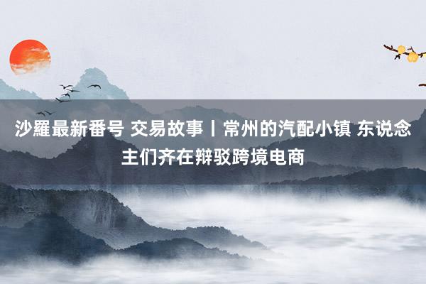 沙羅最新番号 交易故事丨常州的汽配小镇 东说念主们齐在辩驳跨境电商