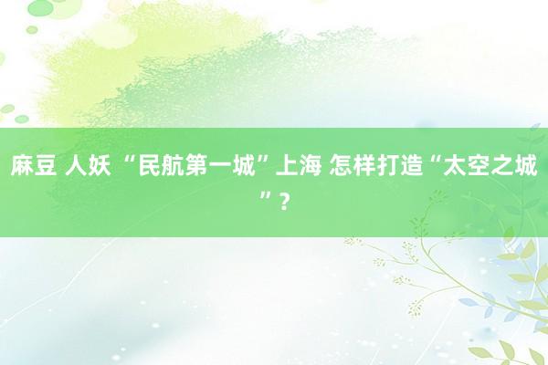 麻豆 人妖 “民航第一城”上海 怎样打造“太空之城”？