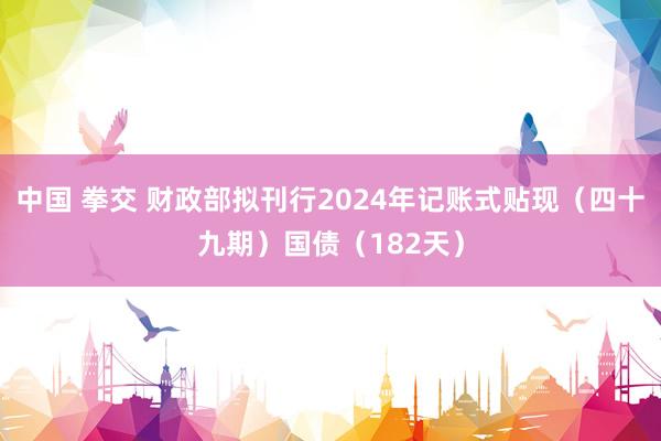 中国 拳交 财政部拟刊行2024年记账式贴现（四十九期）国债（182天）