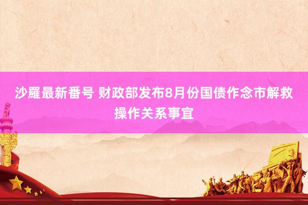 沙羅最新番号 财政部发布8月份国债作念市解救操作关系事宜