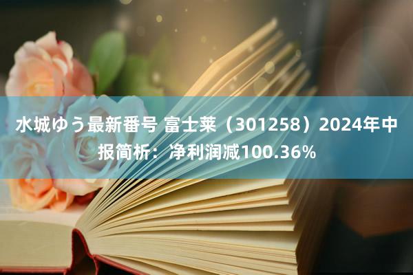 水城ゆう最新番号 富士莱（301258）2024年中报简析：净利润减100.36%