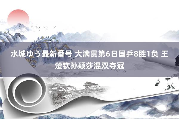 水城ゆう最新番号 大满贯第6日国乒8胜1负 王楚钦孙颖莎混双夺冠