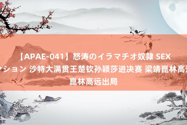 【APAE-041】怒涛のイラマチオ奴隷 SEXコレクション 沙特大满贯王楚钦孙颖莎进决赛 梁靖崑林高远出局