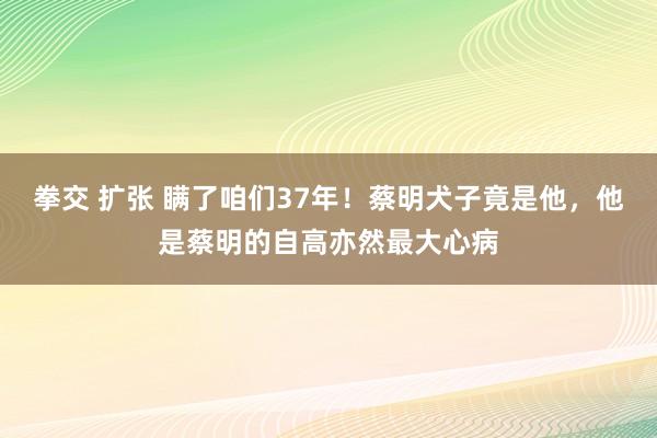 拳交 扩张 瞒了咱们37年！蔡明犬子竟是他，他是蔡明的自高亦然最大心病