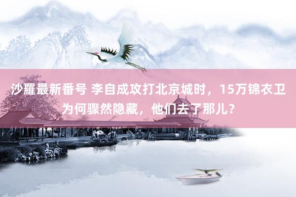 沙羅最新番号 李自成攻打北京城时，15万锦衣卫为何骤然隐藏，他们去了那儿？