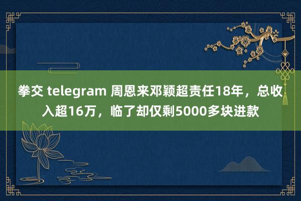 拳交 telegram 周恩来邓颖超责任18年，总收入超16万，临了却仅剩5000多块进款