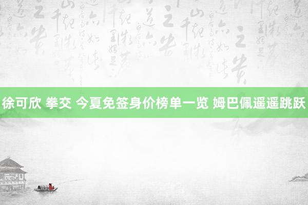 徐可欣 拳交 今夏免签身价榜单一览 姆巴佩遥遥跳跃