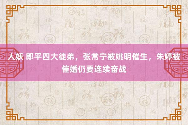 人妖 郎平四大徒弟，张常宁被姚明催生，朱婷被催婚仍要连续奋战