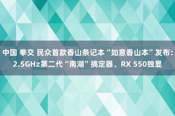 中国 拳交 民众首款香山条记本“如意香山本”发布：2.5GHz第二代“南湖”搞定器、RX 550独显