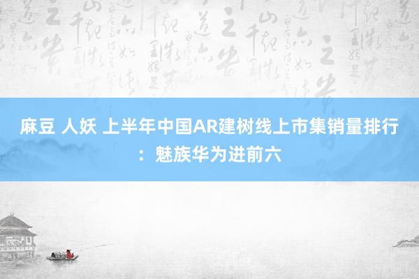 麻豆 人妖 上半年中国AR建树线上市集销量排行：魅族华为进前六