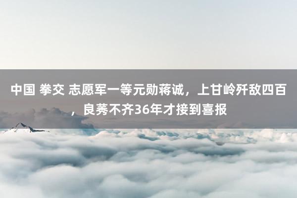 中国 拳交 志愿军一等元勋蒋诚，上甘岭歼敌四百，良莠不齐36年才接到喜报