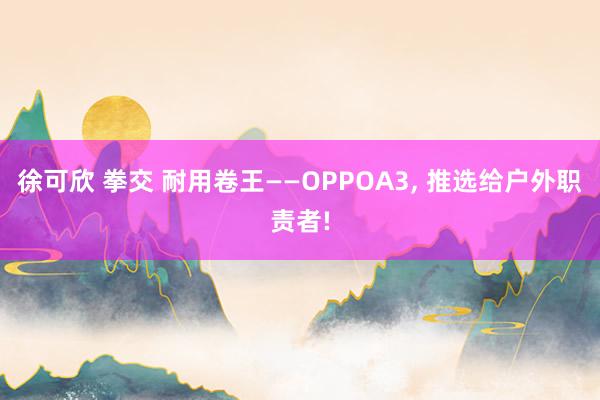 徐可欣 拳交 耐用卷王——OPPOA3, 推选给户外职责者!