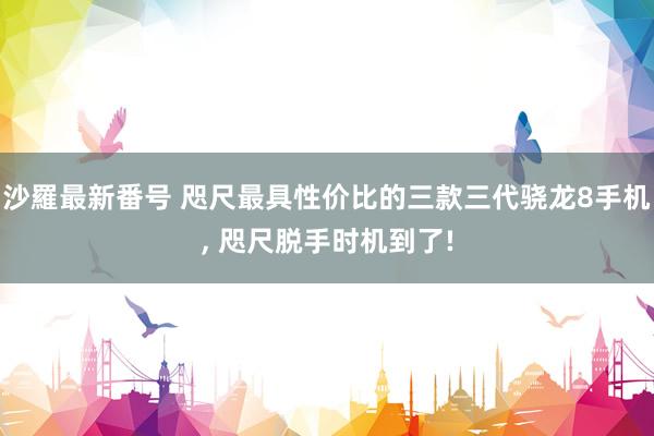 沙羅最新番号 咫尺最具性价比的三款三代骁龙8手机, 咫尺脱手时机到了!