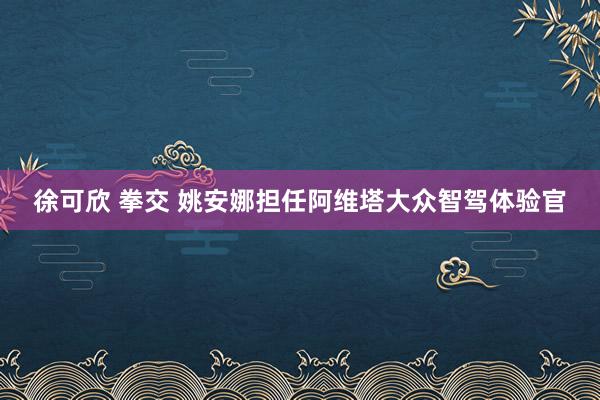 徐可欣 拳交 姚安娜担任阿维塔大众智驾体验官