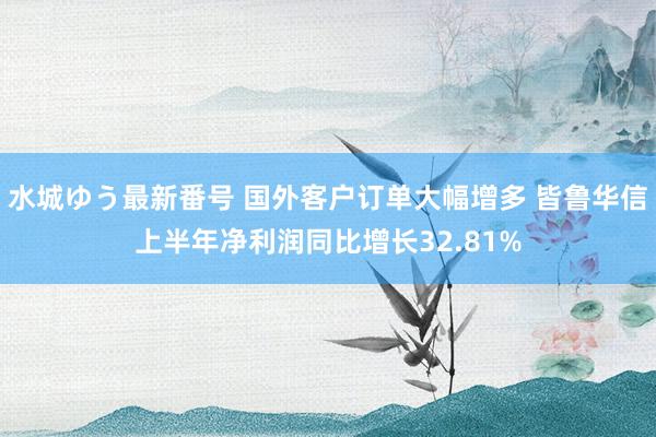 水城ゆう最新番号 国外客户订单大幅增多 皆鲁华信上半年净利润同比增长32.81%