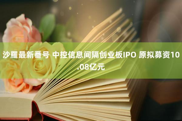 沙羅最新番号 中控信息间隔创业板IPO 原拟募资10.08亿元