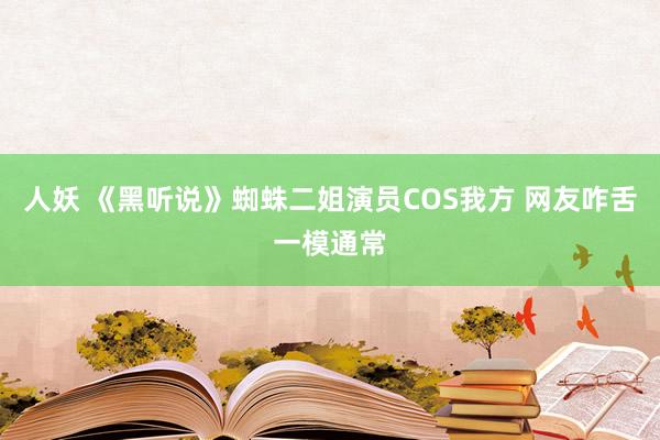 人妖 《黑听说》蜘蛛二姐演员COS我方 网友咋舌一模通常