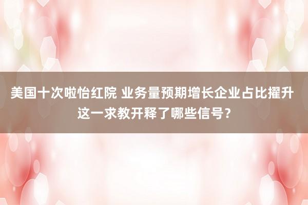 美国十次啦怡红院 业务量预期增长企业占比擢升 这一求教开释了哪些信号？
