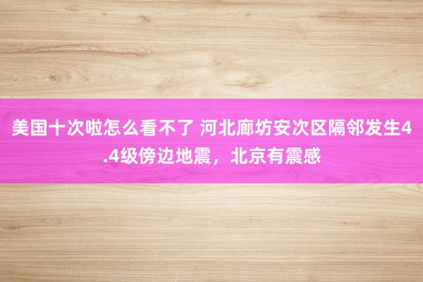 美国十次啦怎么看不了 河北廊坊安次区隔邻发生4.4级傍边地震，北京有震感
