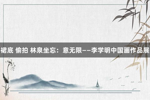 裙底 偷拍 林泉坐忘：意无限——李学明中国画作品展