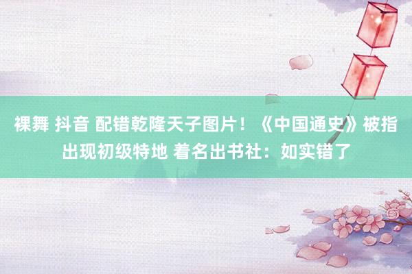 裸舞 抖音 配错乾隆天子图片！《中国通史》被指出现初级特地 着名出书社：如实错了