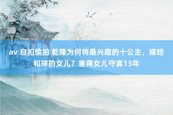 av 自拍偷拍 乾隆为何将最兴趣的十公主，嫁给和珅的女儿？害得女儿守寡13年
